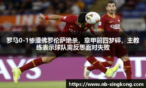 罗马0-1惨遭佛罗伦萨绝杀,意甲前四梦碎,主教练表示球队需反思面对失败