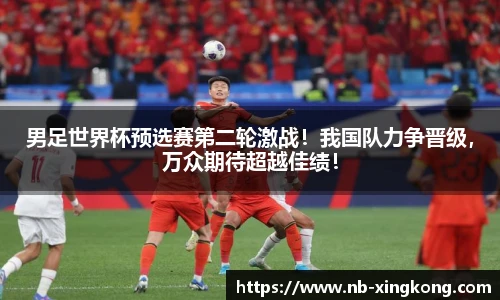 男足世界杯预选赛第二轮激战！我国队力争晋级，万众期待超越佳绩！